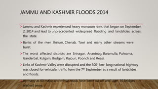 JAMMU AND KASHMIR FLOODS 2014
Jammu and Kashmir experienced heavy monsoon rains that began on September
2, 2014 and lead to unprecedented widespread flooding and landslides across
the state.
Banks of the river Jhelum, Chenab, Tawi and many other streams were
burst.
The worst affected districts are Srinagar, Anantnag, Baramulla, Pulwama,
Ganderbal, Kulgam, Budgam, Rajouri, Poonch and Reasi.
Links of Kashmir Valley were disrupted and the 300- km- long national highway
was closed for vehicular traffic from the 7th September as a result of landslides
and floods.
As many as 60 major and minor roads have been cut off and over 30 bridges
washed away,
 
