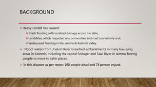 BACKGROUND
Heavy rainfall has caused:
 Flash flooding with localized damage across the state,
Landslides, which impacted on communities and road connectivity and,
Widespread flooding in the Jammu & Kashmir Valley.
 Flood waters from Jhelum River breached embankments in many low-lying
areas in Kashmir, including the capital Srinagar and Tawi River in Jammu forcing
people to move to safer places.
 In this disaster as per report 190 people dead and 78 person enjurd.
 