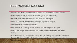 RELIEF MEASURES GO & NGO
 The Govt. has started over 87 camps in Jammu and over 147 in Kashmir division.
 Distributed 250 tents, 250 blankets and 700 Qtls of rice in Baramula,
 546 tents, 36 bundles (blankets) and 92 Qtls of rice in Budgam,
 1 tent, 517 blankets, 40 Qtls of rice, 1.60 Qtls of pulses in Shopian,
 1800 blankets in Ganderbal, 423 tents.
 9125 blankets in Anantnag, 03 ton of ration and 3000 tarpaulin in Rajouri,
 Over 20908 people were evacuated and 23900 were rehabilitated in the Jammu
region.
 India Army rescued persons at the earliest through airlifting and supported with Boats,
Pumps, JCB, Constructed 3-4 floating bridges, repaired roads and supplied water in
Jammu region.
 