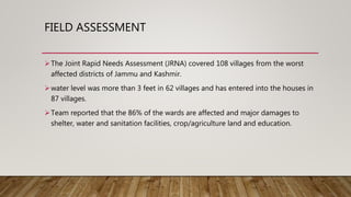 FIELD ASSESSMENT
The Joint Rapid Needs Assessment (JRNA) covered 108 villages from the worst
affected districts of Jammu and Kashmir.
water level was more than 3 feet in 62 villages and has entered into the houses in
87 villages.
Team reported that the 86% of the wards are affected and major damages to
shelter, water and sanitation facilities, crop/agriculture land and education.
 