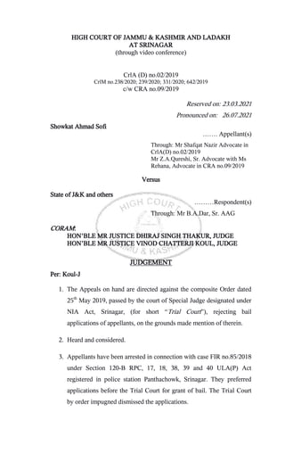 HIGH COURT OF JAMMU & KASHMIR AND LADAKH
AT SRINAGAR
(through video conference)
CrlA (D) no.02/2019
CrlM no.238/2020; 239/2020; 331/2020; 642/2019
c/w CRA no.09/2019
Reserved on: 23.03.2021
Pronounced on: 26.07.2021
Showkat Ahmad Sofi
……. Appellant(s)
Through: Mr Shafqat Nazir Advocate in
CrlA(D) no.02/2019
Mr Z.A.Qureshi, Sr. Advocate with Ms
Rehana, Advocate in CRA no.09/2019
Versus
State of J&K and others
………Respondent(s)
Through: Mr B.A.Dar, Sr. AAG
CORAM:
HON’BLE MR JUSTICE DHIRAJ SINGH THAKUR, JUDGE
HON’BLE MR JUSTICE VINOD CHATTERJI KOUL, JUDGE
JUDGEMENT
Per: Koul-J
1. The Appeals on hand are directed against the composite Order dated
25th
May 2019, passed by the court of Special Judge designated under
NIA Act, Srinagar, (for short “Trial Court”), rejecting bail
applications of appellants, on the grounds made mention of therein.
2. Heard and considered.
3. Appellants have been arrested in connection with case FIR no.85/2018
under Section 120-B RPC, 17, 18, 38, 39 and 40 ULA(P) Act
registered in police station Panthachowk, Srinagar. They preferred
applications before the Trial Court for grant of bail. The Trial Court
by order impugned dismissed the applications.
 