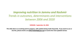 Improving nutrition in Jammu and Kashmir
Trends in outcomes, determinants and interventions
between 2006 and 2020
VERSION: September 10, 2021
This slide deck is an evolving work in progress, with updates being made frequently. If you want to use or
cite this, please email us at IFPRI-POSHAN@cgiar.org to receive the most updated version
 