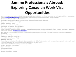 Jammu Professionals Abroad:
Exploring Canadian Work Visa
Opportunities
With promising career prospects and high living standards, Canada has become a preferred destination for working abroad. This article explores
popular canadian work visa jammuprograms suitable for professionals from Jammu looking to migrate overseas.
Why Consider Moving to Canada from Jammu?
Blessed with natural beauty, Canada offers an array of reasons to consider it your next home:
Strong economy with abundance of jobs
Peaceful, welcoming society
World-class education and healthcare
High salaries and excellent work-life balance
Clear pathways to permanent residency
As one of the most immigrant-friendly countries, Canada actively encourages migration to sustain its growth. Last year alone, over 4 lakh Indian
professionals obtained canadian work visa jammu.
With expertise in IT, healthcare, finance and engineering, Jammu professionals can thrive in Canada’s innovation-driven economy via work
permits like:
Temporary Work Visa
International Experience Canada (IEC)
Provincial Nominee Program (PNP)
Temporary Work Visa
This employer-driven option allows Canadian businesses to sponsor skilled foreign workers for in-demand roles temporarily. Once an offer letter
is obtained, applicants can readily secure this open work permit for up to 5 years.
Some top jobs with strong temporary visa prospects include:
Software developers and engineers
Project managers
Medical practitioners
Teachers
Accounts and financial analysts
 