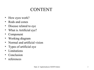 CONTENT
• How eyes work?
• Rods and cones
• Disease related to eye
• What is Artificial eye?
• Component
• Working diagram
• Normal and artificial vision
• Types of artificial eye
• Limitations
• Conclusion
• references
Dept. of Applied physics SGSITS Indore 2
 