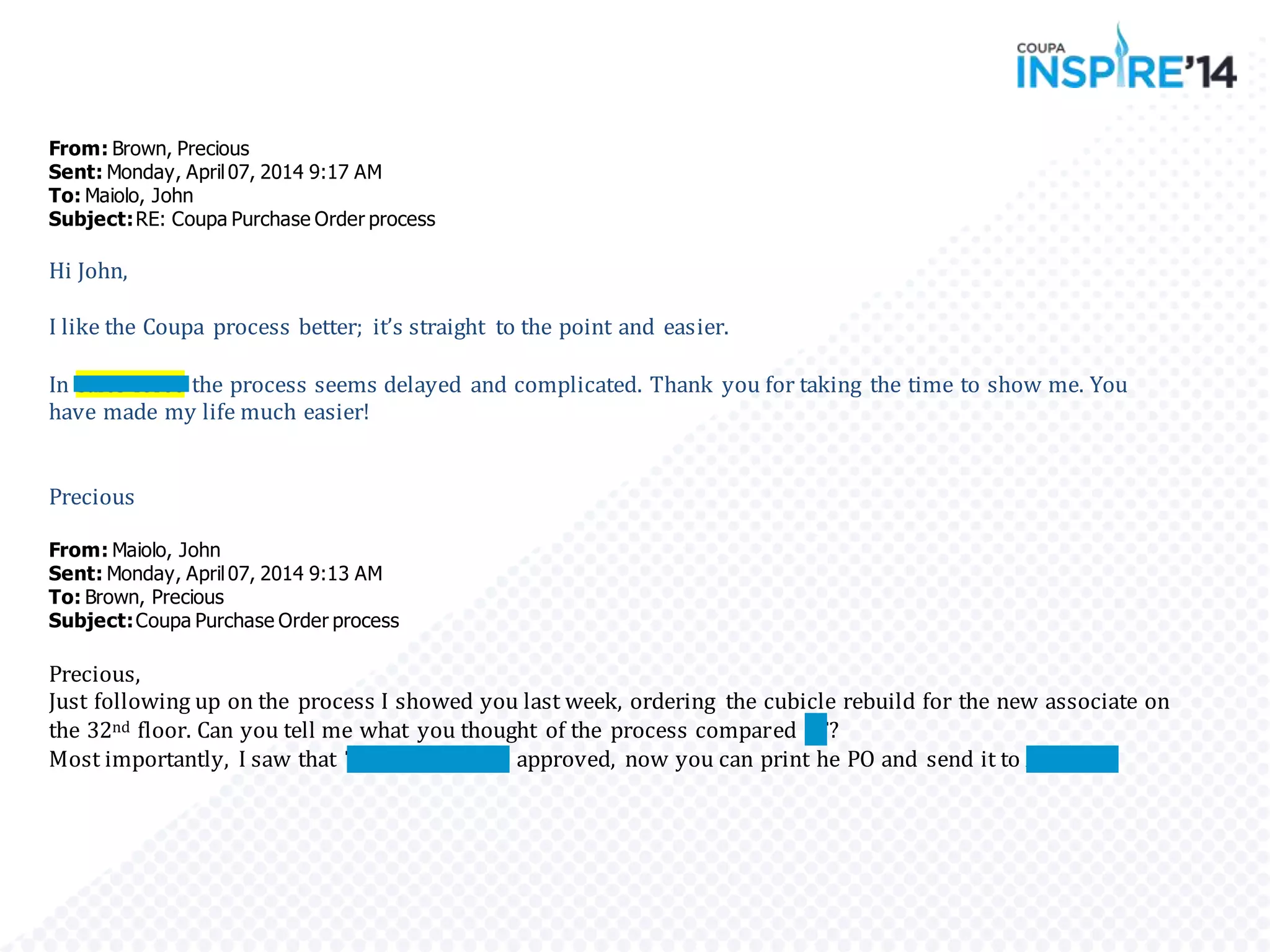 From: Brown, Precious
Sent: Monday, April07, 2014 9:17 AM
To: Maiolo, John
Subject:RE: Coupa Purchase Order process
Hi John,
I like the Coupa process better; it’s straight to the point and easier.
In Sales force the process seems delayed and complicated. Thank you for taking the time to show me. You
have made my life much easier!
Precious
From: Maiolo, John
Sent: Monday, April07, 2014 9:13 AM
To: Brown, Precious
Subject:Coupa Purchase Order process
Precious,
Just following up on the process I showed you last week, ordering the cubicle rebuild for the new associate on
the 32nd floor. Can you tell me what you thought of the process compared SF?
Most importantly, I saw that Tom and Manny approved, now you can print he PO and send it to Arenson.
 