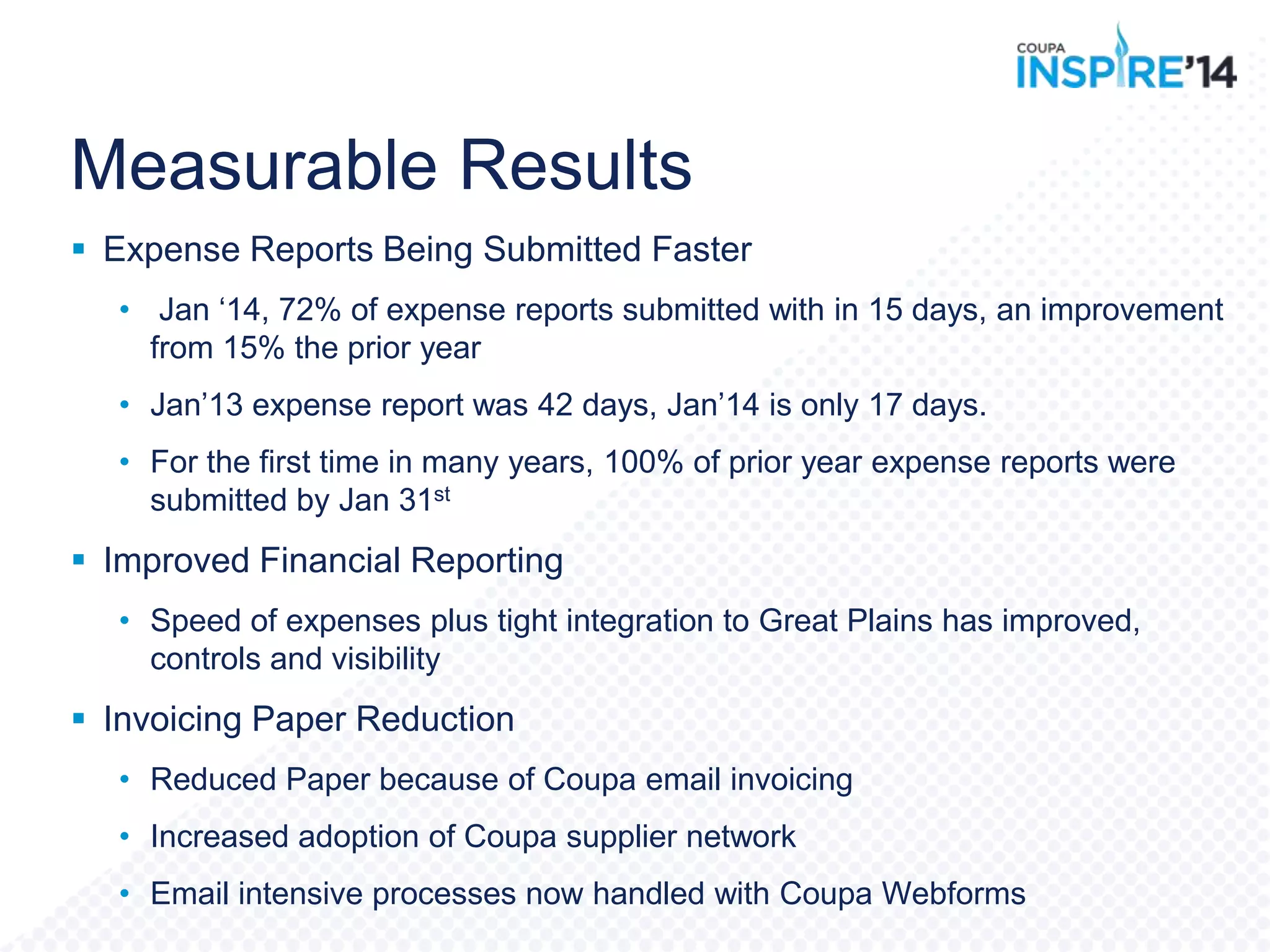 Measurable Results
 Expense Reports Being Submitted Faster
• Jan „14, 72% of expense reports submitted with in 15 days, an improvement
from 15% the prior year
• Jan‟13 expense report was 42 days, Jan‟14 is only 17 days.
• For the first time in many years, 100% of prior year expense reports were
submitted by Jan 31st
 Improved Financial Reporting
• Speed of expenses plus tight integration to Great Plains has improved,
controls and visibility
 Invoicing Paper Reduction
• Reduced Paper because of Coupa email invoicing
• Increased adoption of Coupa supplier network
• Email intensive processes now handled with Coupa Webforms
 