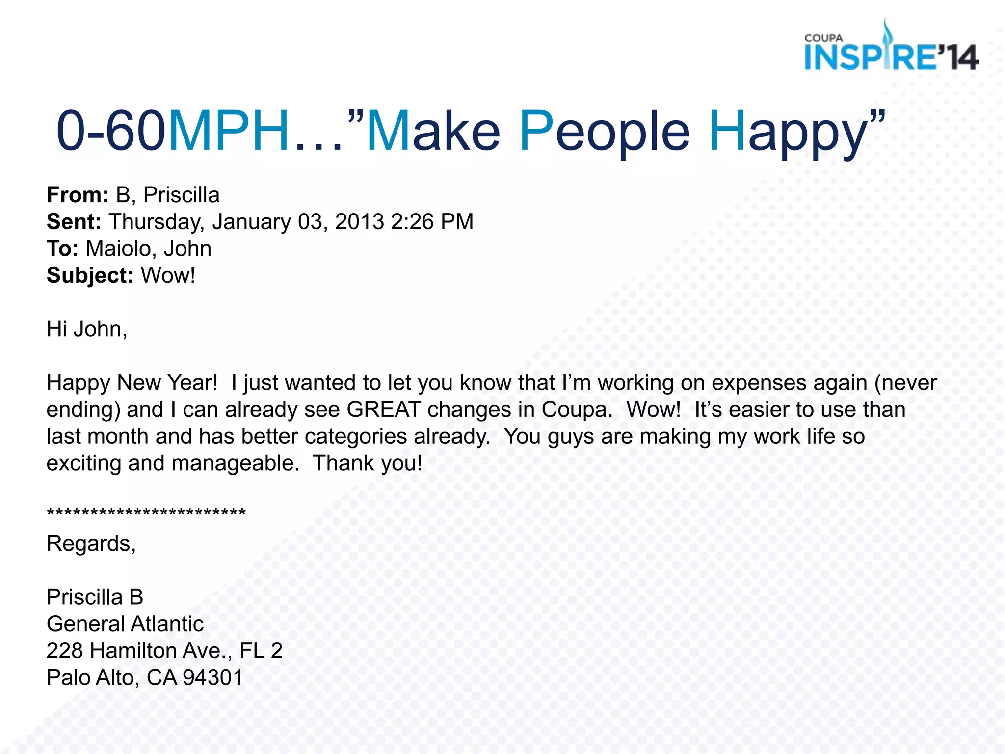 From: B, Priscilla
Sent: Thursday, January 03, 2013 2:26 PM
To: Maiolo, John
Subject: Wow!
Hi John,
Happy New Year! I just wanted to let you know that I‟m working on expenses again (never
ending) and I can already see GREAT changes in Coupa. Wow! It‟s easier to use than
last month and has better categories already. You guys are making my work life so
exciting and manageable. Thank you!
***********************
Regards,
Priscilla B
General Atlantic
228 Hamilton Ave., FL 2
Palo Alto, CA 94301
0-60MPH…”Make People Happy”
 