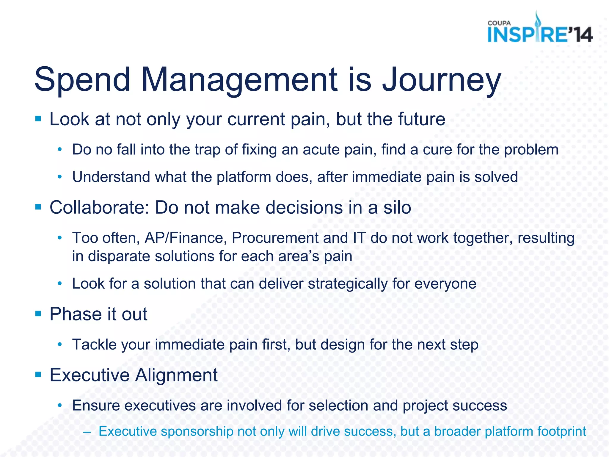 Spend Management is Journey
 Look at not only your current pain, but the future
• Do no fall into the trap of fixing an acute pain, find a cure for the problem
• Understand what the platform does, after immediate pain is solved
 Collaborate: Do not make decisions in a silo
• Too often, AP/Finance, Procurement and IT do not work together, resulting
in disparate solutions for each area‟s pain
• Look for a solution that can deliver strategically for everyone
 Phase it out
• Tackle your immediate pain first, but design for the next step
 Executive Alignment
• Ensure executives are involved for selection and project success
– Executive sponsorship not only will drive success, but a broader platform footprint
 