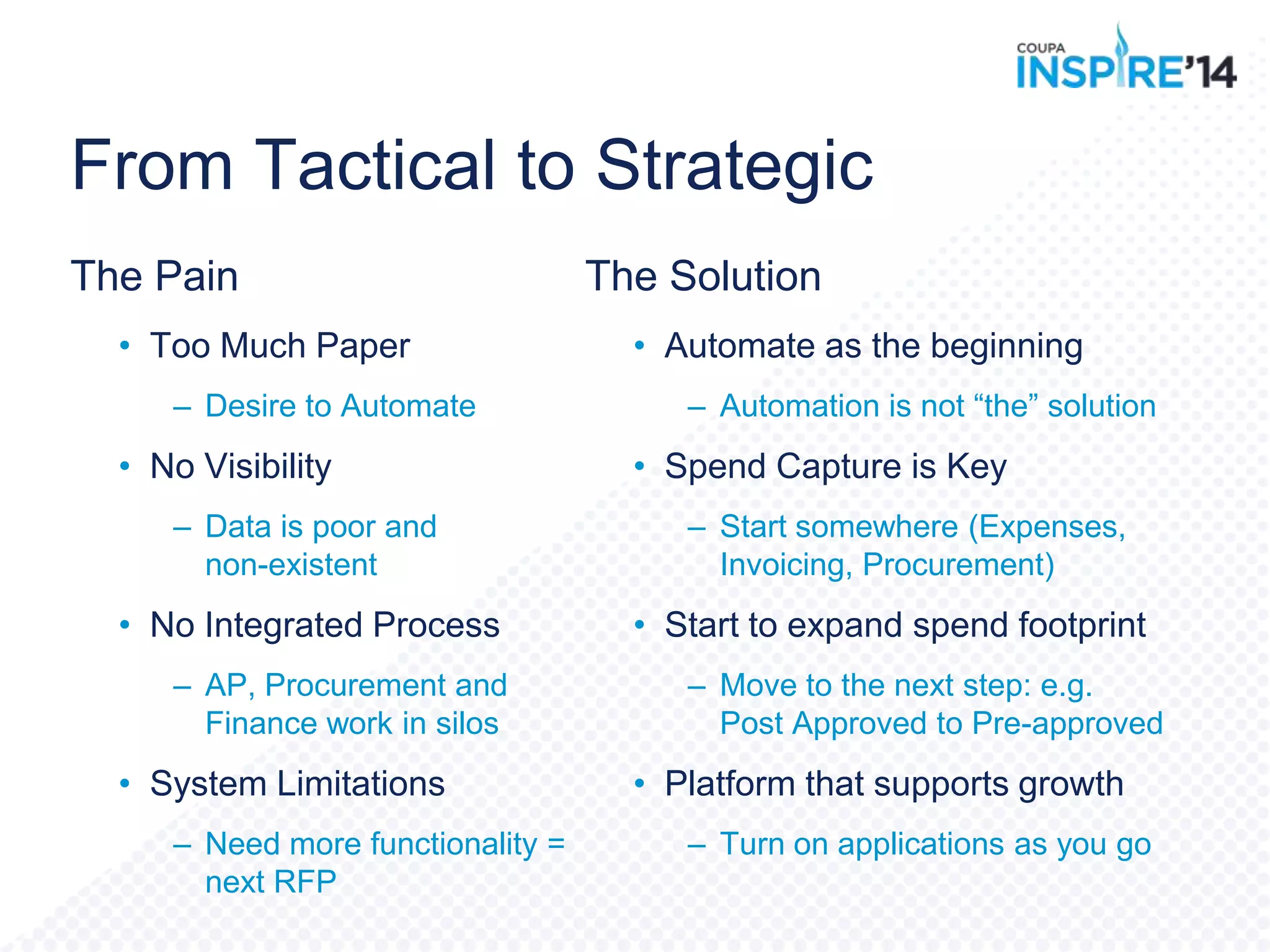From Tactical to Strategic
The Pain
• Too Much Paper
– Desire to Automate
• No Visibility
– Data is poor and
non-existent
• No Integrated Process
– AP, Procurement and
Finance work in silos
• System Limitations
– Need more functionality =
next RFP
The Solution
• Automate as the beginning
– Automation is not “the” solution
• Spend Capture is Key
– Start somewhere (Expenses,
Invoicing, Procurement)
• Start to expand spend footprint
– Move to the next step: e.g.
Post Approved to Pre-approved
• Platform that supports growth
– Turn on applications as you go
 