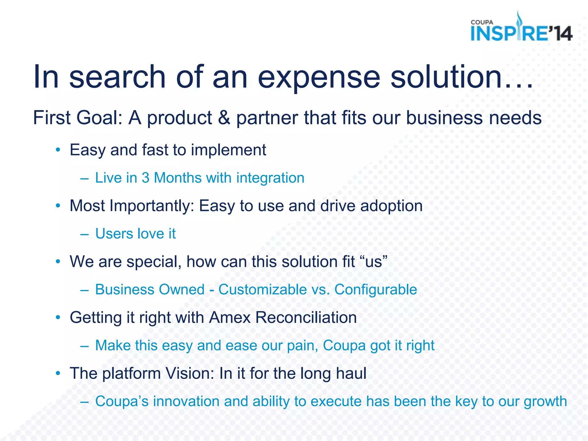 In search of an expense solution…
First Goal: A product & partner that fits our business needs
• Easy and fast to implement
– Live in 3 Months with integration
• Most Importantly: Easy to use and drive adoption
– Users love it
• We are special, how can this solution fit “us”
– Business Owned - Customizable vs. Configurable
• Getting it right with Amex Reconciliation
– Make this easy and ease our pain, Coupa got it right
• The platform Vision: In it for the long haul
– Coupa‟s innovation and ability to execute has been the key to our growth
 