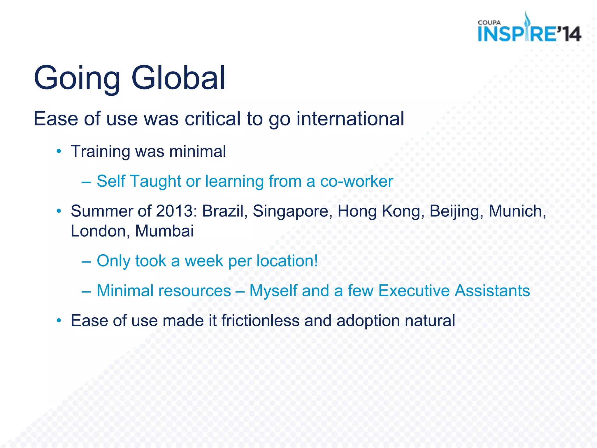Going Global
Ease of use was critical to go international
• Training was minimal
– Self Taught or learning from a co-worker
• Summer of 2013: Brazil, Singapore, Hong Kong, Beijing, Munich,
London, Mumbai
– Only took a week per location!
– Minimal resources – Myself and a few Executive Assistants
• Ease of use made it frictionless and adoption natural
 