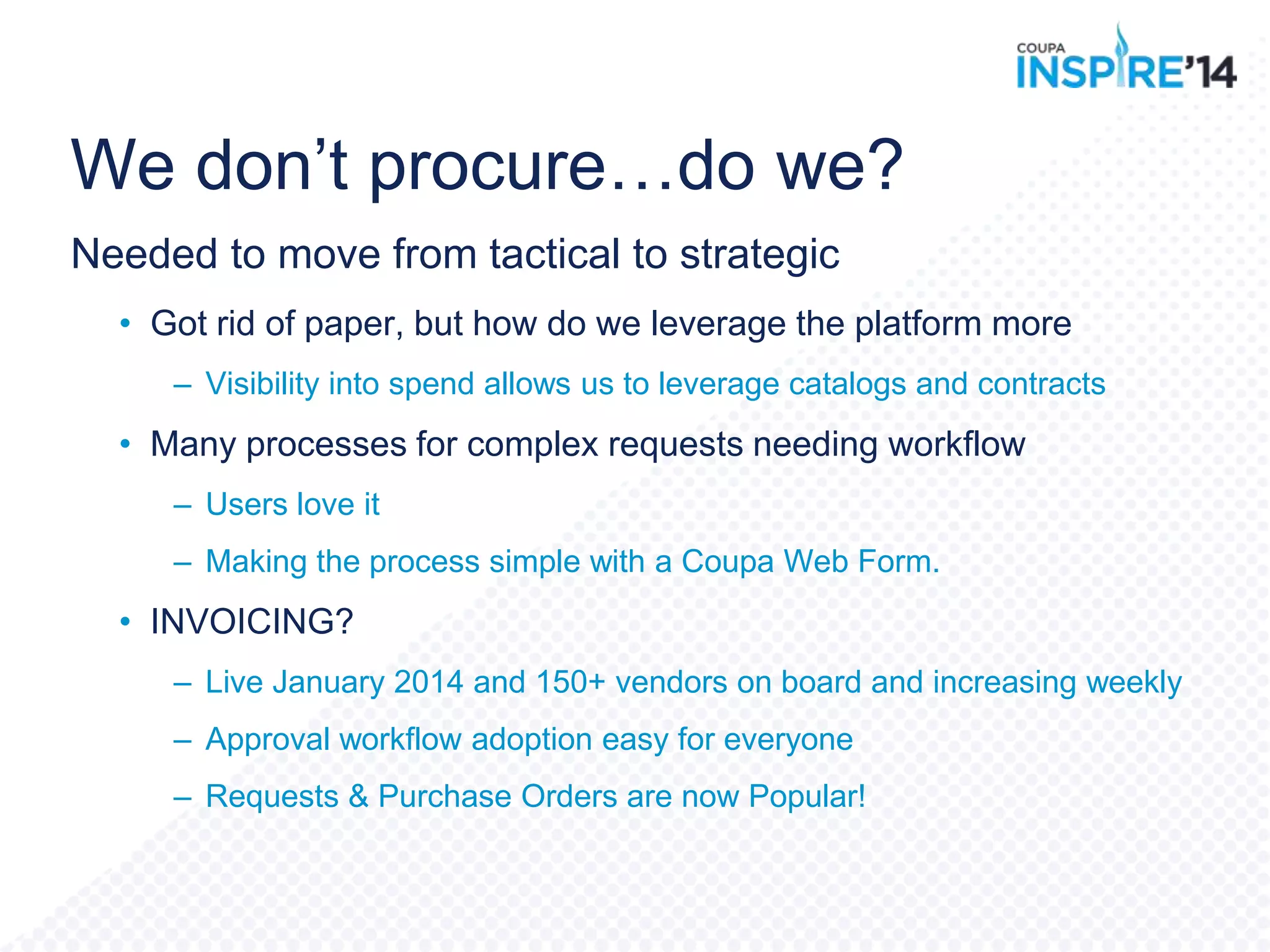 We don‟t procure…do we?
Needed to move from tactical to strategic
• Got rid of paper, but how do we leverage the platform more
– Visibility into spend allows us to leverage catalogs and contracts
• Many processes for complex requests needing workflow
– Users love it
– Making the process simple with a Coupa Web Form.
• INVOICING?
– Live January 2014 and 150+ vendors on board and increasing weekly
– Approval workflow adoption easy for everyone
– Requests & Purchase Orders are now Popular!
 