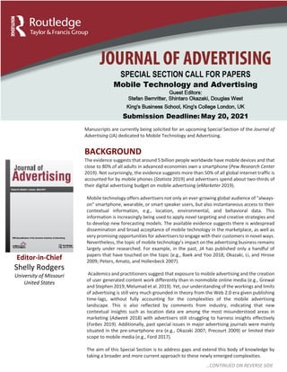 Manuscripts are currently being solicited for an upcoming Special Section of the Journal of
Advertising (JA) dedicated to Mobile Technology and Advertising.
BACKGROUND
The evidence suggests that around 5 billion people worldwide have mobile devices and that
close to 80% of all adults in advanced economies own a smartphone (Pew Research Center
2019). Not surprisingly, the evidence suggests more than 50% of all global internet traffic is
accounted for by mobile phones (Statista 2019) and advertisers spend about two-thirds of
their digital advertising budget on mobile advertising (eMarketer 2019).
Mobile technology offers advertisers not only an ever-growing global audience of "always-
on" smartphone, wearable, or smart speaker users, but also instantaneous access to their
contextual information, e.g., location, environmental, and behavioral data. This
information is increasingly being used to apply novel targeting and creative strategies and
to develop new forecasting models. The available evidence suggests there is widespread
dissemination and broad acceptance of mobile technology in the marketplace, as well as
very promising opportunities for advertisers to engage with their customers in novel ways.
Nevertheless, the topic of mobile technology’s impact on the advertising business remains
largely under researched. For example, in the past, JA has published only a handful of
papers that have touched on the topic (e.g., Baek and Yoo 2018; Okazaki, Li, and Hirose
2009; Peters, Amato, and Hollenbeck 2007).
Academics and practitioners suggest that exposure to mobile advertising and the creation
of user generated content work differently than in nonmobile online media (e.g., Grewal
and Stephen 2019; Melumad et al. 2019). Yet, our understanding of the workings and limits
of advertising is still very much grounded in theory from the Web 2.0 era given publishing
time-lags, without fully accounting for the complexities of the mobile advertising
landscape. This is also reflected by comments from industry, indicating that new
contextual insights such as location data are among the most misunderstood areas in
marketing (Adweek 2018) with advertisers still struggling to harness insights effectively
(Forbes 2019). Additionally, past special issues in major advertising journals were mainly
situated in the pre-smartphone era (e.g., Okazaki 2007; Precourt 2009) or limited their
scope to mobile media (e.g., Ford 2017).
The aim of this Special Section is to address gaps and extend this body of knowledge by
taking a broader and more current approach to these newly emerged complexities.
Editor-in-Chief
Shelly Rodgers
University of Missouri
United States
…CONTINUED ON REVERSE SIDE
 