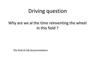Driving question
Why are we al the time reinventing the wheel
in this field ?
The field of Job Accommodation
 