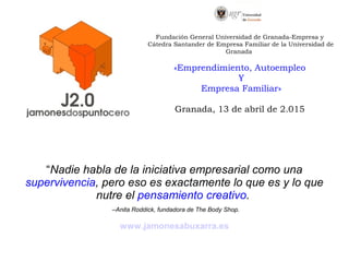 “Nadie habla de la iniciativa empresarial como una
supervivencia, pero eso es exactamente lo que es y lo que
nutre el pensamiento creativo.
–Anita Roddick, fundadora de The Body Shop.
www.jamonesabuxarra.es
Fundación General Universidad de Granada-Empresa y
Cátedra Santander de Empresa Familiar de la Universidad de
Granada
«Emprendimiento, Autoempleo
Y
Empresa Familiar»
Granada, 13 de abril de 2.015
 