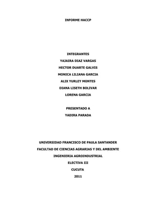 INFORME HACCP




                INTEGRANTES

            YAJAIRA DIAZ VARGAS

           HECTOR DUARTE GALVIS

           MONICA LILIANA GARCIA

            ALIX YURLEY MONTES

           DIANA LISETH BOLIVAR

               LORENA GARCIA



               PRESENTADO A

               YADIRA PARADA




 UNIVERSIDAD FRANCISCO DE PAULA SANTANDER

FACULTAD DE CIENCIAS AGRARIAS Y DEL AMBIENTE

        INGENIERIA AGROINDUSTRIAL

                ELECTIVA III

                  CUCUTA

                   2011
 