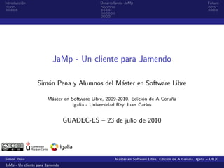 Introducci´n
          o                                  Desarrollando JaMp                                           Futuro




                          JaMp - Un cliente para Jamendo

                  Sim´n Pena y Alumnos del M´ster en Software Libre
                     o                      a

                       M´ster en Software Libre, 2009-2010. Edici´n de A Coru˜a
                        a                                        o           n
                                 Igalia - Universidad Rey Juan Carlos


                                 GUADEC-ES – 23 de julio de 2010




Sim´n Pena
   o                                                 M´ster en Software Libre. Edici´n de A Coru˜a. Igalia – URJC
                                                      a                             o           n
JaMp - Un cliente para Jamendo
 