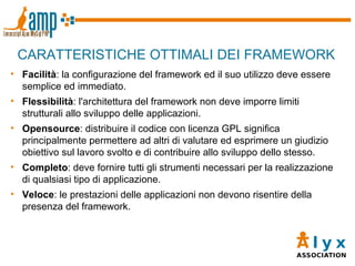 CARATTERISTICHE OTTIMALI DEI FRAMEWORK Facilità : la configurazione del framework ed il suo utilizzo deve essere semplice ed immediato. Flessibilità : l'architettura del framework non deve imporre limiti strutturali allo sviluppo delle applicazioni. Opensource : distribuire il codice con licenza GPL significa principalmente permettere ad altri di valutare ed esprimere un giudizio obiettivo sul lavoro svolto e di contribuire allo sviluppo dello stesso. Completo : deve fornire tutti gli strumenti necessari per la realizzazione di qualsiasi tipo di applicazione. Veloce : le prestazioni delle applicazioni non devono risentire della presenza del framework. 