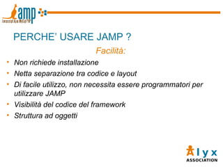 PERCHE’ USARE JAMP ? Facilità: Non richiede installazione Netta separazione tra codice e layout Di facile utilizzo, non necessita essere programmatori per utilizzare JAMP Visibilità del codice del framework Struttura ad oggetti 