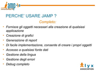 PERCHE’ USARE JAMP ? Completo: Fornisce gli oggetti necessari alla creazione di qualsiasi applicazione Creazione di grafici Generazione di report Di facile implementazione, consente di creare i propri oggetti Accesso a qualsiasi fonte dati Gestione della lingua Gestione degli errori Debug completo 