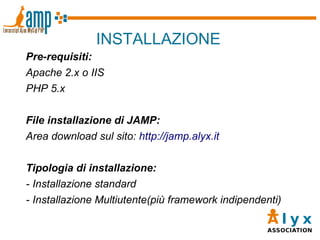 INSTALLAZIONE Pre-requisiti: Apache 2.x o IIS PHP 5.x File installazione di JAMP: Area download sul sito:  http://jamp.alyx.it Tipologia di installazione: - Installazione standard - Installazione Multiutente(più framework indipendenti) 