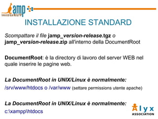 INSTALLAZIONE STANDARD Scompattare il file   jamp_ version - release .tgz  o  jamp_ version - release .zip  all'interno della DocumentRoot DocumentRoot : è la directory di lavoro del server WEB nel quale inserire le pagine web. La DocumentRoot in UNIX/Linux è normalmente: /srv/www/htdocs o /var/www  (settare permissions utente apache) La DocumentRoot in UNIX/Linux è normalmente: c:\xampp\htdocs 