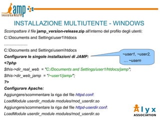 INSTALLAZIONE MULTIUTENTE - WINDOWS Scompattare il file   jamp_ version - release .zip  all'interno del profilo degli utenti: C:\Documents and Settings\user1\htdocs ..................... C:\Documents and Settings\usern\htdocs Configurare le singole installazioni di JAMP: <?php $this->dir_real_web  = " C:/Documents and Settings/user1/htdocs/jamp "; $this->dir_web_jamp  = " /~user1/jamp/ "; ?>  Configurare Apache: Aggiungere/scommentare la riga del file  httpd.conf : LoadModule userdir_module modules/mod_userdir.so Aggiungere/scommentare la riga del file  httpd-userdir.conf : LoadModule userdir_module modules/mod_userdir.so ~user1, ~user2, …  ~usern 