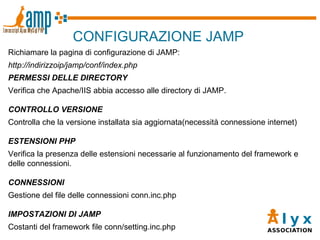 CONFIGURAZIONE JAMP Richiamare la pagina di configurazione di JAMP: http://indirizzoip/jamp/conf/index.php PERMESSI DELLE DIRECTORY Verifica che Apache/IIS abbia accesso alle directory di JAMP. CONTROLLO VERSIONE Controlla che la versione installata sia aggiornata(necessità connessione internet)  ESTENSIONI PHP Verifica la presenza delle estensioni necessarie al funzionamento del framework e delle connessioni. CONNESSIONI Gestione del file delle connessioni conn.inc.php IMPOSTAZIONI DI JAMP Costanti del framework file conn/setting.inc.php 