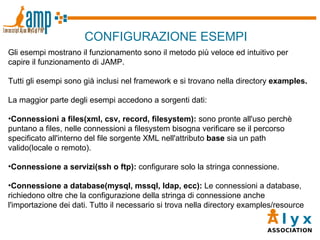 CONFIGURAZIONE ESEMPI Gli esempi mostrano il funzionamento sono il metodo più veloce ed intuitivo per capire il funzionamento di JAMP. Tutti gli esempi sono già inclusi nel framework e si trovano nella directory  examples. La maggior parte degli esempi accedono a sorgenti dati: Connessioni a files(xml, csv, record, filesystem):  sono pronte all'uso perchè puntano a files, nelle connessioni a filesystem bisogna verificare se il percorso specificato all'interno del file sorgente XML nell'attributo  base  sia un path valido(locale o remoto). Connessione a servizi(ssh o ftp):  configurare solo la stringa connessione. Connessione a database(mysql, mssql, ldap, ecc):  Le connessioni a database, richiedono oltre che la configurazione della stringa di connessione anche l'importazione dei dati. Tutto il necessario si trova nella directory examples/resource 
