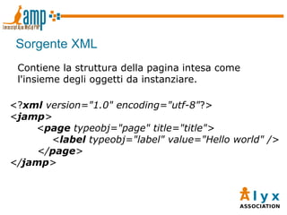 Sorgente XML <? xml  version="1.0" encoding="utf-8" ?> < jamp > < page  typeobj="page" title="title"> < label  typeobj="label" value="Hello world" />   </ page > </ jamp > Contiene la struttura della pagina intesa come l'insieme degli oggetti da instanziare. 