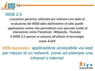 WEB 2.0 Locuzione generica utilizzata per indicare uno stato di  evoluzione del WEB dato dall'insieme di tutte quelle  applicazioni online che permettono uno spiccato livello di interazione come Facebook, Wikipedia, Youtube.  Il WEB 2.0 spesso si associa all'utilizzo di tecnologie  come AJAX. WEB Application:   applicazione accessibile via web per mezzo di un network, come ad esempio una intranet o internet  