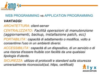 WEB PROGRAMMING  vs  APPLICATION PROGRAMMING VANTAGGI: ARCHITETTURA:  client-server CENTRALIZZATO:  Facilità operazioni di manutenzione (aggiornamenti, backup, installazione patch, ecc)‏ PORTABILITA’:  capacità di adattamento o modifica, volto a consentirne l'uso in un ambienti diversi. ACCESSIBILITA’:  capacità di un dispositivo, di un servizio o di una risorsa d'essere fruibile con facilità da una qualsiasi tipologia d‘utente. SICUREZZA:  utilizzo di protocolli e standard sulla sicurezza universalmente riconosciuti(ssl, https, certificati)  