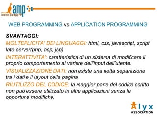 WEB PROGRAMMING  vs  APPLICATION PROGRAMMING SVANTAGGI: MOLTEPLICITA' DEI LINGUAGGI:  html, css, javascript, script lato server(php, asp, jsp)‏ INTERATTIVITA':  caratteristica di un sistema di modificare il proprio comportamento al variare dell'input dell'utente. VISUALIZZAZIONE DATI:  non esiste una netta separazione tra i dati e il layout della pagina. RIUTILIZZO DEL CODICE:  la maggior parte del codice scritto non può essere utilizzato in altre applicazioni senza le opportune modifiche. 