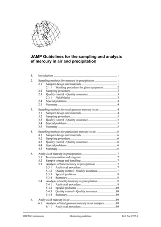 JAMP Guidelines for the sampling and analysis
of mercury in air and precipitation

1.

Introduction ..................................................................................... 1

2.

Sampling methods for mercury in precipitation .............................. 1
2.1 Sampler design and materials ................................................ 1
2.1.1 Washing procedure for glass equipment................... 2
2.2 Sampling procedure ............................................................... 3
2.3 Quality control - Quality assurance ....................................... 3
2.3.1 Field blanks .............................................................. 3
2.4 Special problems .................................................................. 4
2.5 Summary ............................................................................... 4

3.

Sampling methods for total gaseous mercury in air ........................ 4
3.1 Sampler design and materials ................................................ 4
3.2 Sampling procedure ............................................................... 5
3.3 Quality control - Quality assurance ....................................... 5
3.4 Special problems ................................................................... 5
3.5 Summary ............................................................................... 5

4.

Sampling methods for particulate mercury in air ........................... 6
4.1 Sampler design and materials ................................................ 6
4.2 Sampling procedure ............................................................... 6
4.3 Quality control - Quality assurance ....................................... 6
4.4 Special problems ................................................................... 6
4.5 Summary ............................................................................... 6

5.

Analysis of mercury in precipitation ............................................... 7
5.1 Instrumentation and reagents................................................. 7
5.2 Sample storage and handling ................................................. 7
5.3 Analysis of total mercury in precipitation ............................. 7
5.3.1 Analytical procedure................................................. 7
5.3.2 Quality control - Quality assurance .......................... 7
5.3.3 Special problems ...................................................... 8
5.3.4 Summary................................................................... 8
5.4 Analysis of methylmercury in precipitation .......................... 8
5.4.1 Analytical procedure................................................. 8
5.4.2 Special problems .................................................... 10
5.4.3 Quality control - Quality assurance ........................ 10
5.4.4 Summary................................................................. 10

6.

Analysis of mercury in air ............................................................. 10
6.1 Analysis of total gaseous mercury in air samples................ 10
6.1.1 Analytical procedure............................................... 10

OSPAR Commission

Monitoring guidelines

Ref. No: 1997-8

 