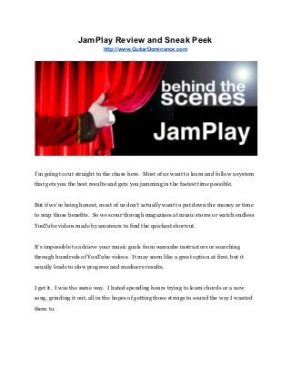 JamPlay Review and Sneak Peek 
http://www.GuitarDominance.com 
 
 
 
I’m going to cut straight to the chase here.  Most of us want to learn and follow a system 
that gets you the best results and gets you jamming in the fastest time possible. 
 
But if we’re being honest, most of us don’t actually want to put down the money or time 
to reap those benefits.  So we scour through magazines at music stores or watch endless 
YouTube videos made by amateurs to find the quickest shortcut. 
 
It’s impossible to achieve your music goals from wannabe instructors or searching 
through hundreds of YouTube videos.  It may seem like a great option at first, but it 
usually leads to slow progress and mediocre results. 
 
I get it.  I was the same way.  I hated spending hours trying to learn chords or a new 
song, grinding it out, all in the hopes of getting those strings to sound the way I wanted 
them to. 
 
 