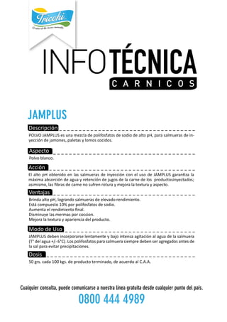 INFOTÉCNICAC A R N IC O S
------------------------------------
--------------------------------------
---------------------------------
------------------------------------
-------------------------------------
-----------------------------------Descripción
POLVOJAMPLUSesunamezcladepolifosfatosdesodiodealtopH,parasalmuerasdein-
yeccióndejamones,paletasylomoscocidos.
Aspecto
Polvoblanco.
Acción
ElaltopHobtenidoenlassalmuerasdeinyecciónconelusodeJAMPLUSgaranzala
máximaabsorcióndeaguayretencióndejugosdelacarnedelosproductosinyectados;
asimismo,lasfibrasdecarnenosufrenroturaymejoralatexturayaspecto.
Ventajas
BrindaaltopH,lograndosalmuerasdeelevadorendimiento.
Estácompuesto10%porpolifosfatosdesodio.
Aumentaelrendimientofinal.
Disminuyelasmermasporcoccion.
Mejoralatexturayaparienciadelproducto.
MododeUso
JAMPLUSdebenincorporarselentamenteybajointensaagitaciónalaguadelasalmuera
(T°delagua+/-6°C).Lospolifosfatosparasalmuerasiempredebenseragregadosantesde
lasalparaevitarprecipitaciones.
Dosis
50grs.cada100kgs.deproductoterminado,deacuerdoalC.A.A.
Cualquierconsulta,puedecomunicarseanuestralíneagratuitadesdecualquierpuntodelpaís.
08004444989