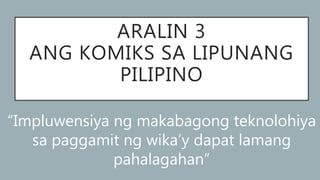 ARALIN 3
ANG KOMIKS SA LIPUNANG
PILIPINO
“Impluwensiya ng makabagong teknolohiya
sa paggamit ng wika’y dapat lamang
pahalagahan”
 