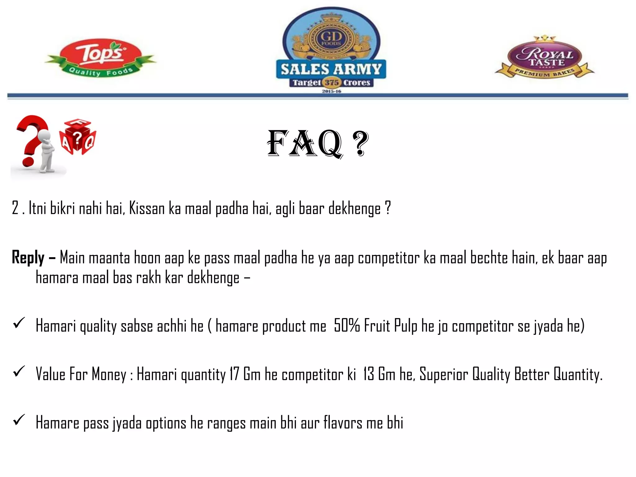 2 . Itni bikri nahi hai, Kissan ka maal padha hai, agli baar dekhenge ?
Reply – Main maanta hoon aap ke pass maal padha he ya aap competitor ka maal bechte hain, ek baar aap
hamara maal bas rakh kar dekhenge –
 Hamari quality sabse achhi he ( hamare product me 50% Fruit Pulp he jo competitor se jyada he)
 Value For Money : Hamari quantity 17 Gm he competitor ki 13 Gm he, Superior Quality Better Quantity.
 Hamare pass jyada options he ranges main bhi aur flavors me bhi
FAQ ?
 