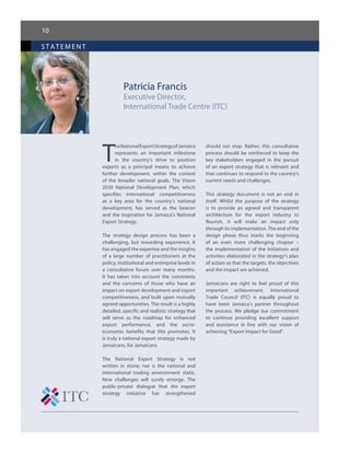 10
statement
Patricia Francis
Executive Director,
International Trade Centre (ITC)
T
heNationalExportStrategyofJamaica
represents an important milestone
in the country’s drive to position
exports as a principal means to achieve
further development, within the context
of the broader national goals. The Vision
2030 National Development Plan, which
specifies international competitiveness
as a key area for the country’s national
development, has served as the beacon
and the inspiration for Jamaica’s National
Export Strategy.
The strategy design process has been a
challenging, but rewarding experience. It
has engaged the expertise and the insights
of a large number of practitioners at the
policy, institutional and enterprise levels in
a consultative forum over many months.
It has taken into account the constraints
and the concerns of those who have an
impact on export development and export
competitiveness, and built upon mutually
agreed opportunities. The result is a highly
detailed, specific and realistic strategy that
will serve as the roadmap for enhanced
export performance, and the socio-
economic benefits that this promotes. It
is truly a national export strategy made by
Jamaicans, for Jamaicans.
The National Export Strategy is not
written in stone; nor is the national and
international trading environment static.
New challenges will surely emerge. The
public-private dialogue that the export
strategy initiative has strengthened
should not stop. Rather, this consultative
process should be reinforced to keep the
key stakeholders engaged in the pursuit
of an export strategy that is relevant and
that continues to respond to the country’s
current needs and challenges.
This strategy document is not an end in
itself. Whilst the purpose of the strategy
is to provide an agreed and transparent
architecture for the export industry to
flourish, it will make an impact only
through its implementation. The end of the
design phase thus marks the beginning
of an even more challenging chapter –
the implementation of the initiatives and
activities elaborated in the strategy’s plan
of action so that the targets, the objectives
and the impact are achieved.
Jamaicans are right to feel proud of this
important achievement. International
Trade Council (ITC) is equally proud to
have been Jamaica’s partner throughout
the process. We pledge our commitment
to continue providing excellent support
and assistance in line with our vision of
achieving “Export Impact for Good”.
 