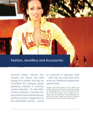 Fashion, Jewellery and Accessories
Jamaica’s fashion industry also
captures the vibrant and bold
energy of its people, and may be
considered the strongest goods
producing industry in Jamaica’s
creative industries. As with other
creative industries it provides the
potentialforregionaldevelopment
and the economic engagement of
less advantaged groups – based
on economic or education level
– who may not easily find (have
access to) traditional employment
opportunities.
Jamaica’s total export figures for the apparel and
jewellery industries include items manufactured locally
for international firms as well as the export of items
not manufactured locally, but not captured as re-
exports, such as wristwatches. The declining figures in
these areas are felt to reflect the decline in outsourced
production rather than the decline of local exports.
 