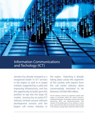 Information Communications
and Techology (ICT)
Jamaica has already emerged as a
recognised leader in ICT services
in the region as well as in target
markets, supported by a solid and
improving infrastructure, and has
the opportunity to build upon this
position to tap into the large US
market. Jamaica has an active ICT
industry centred around software
development services and the
largest call centre industry in
the region. Exporting is already
taking place across the segments
of this market, with exports from
the call centre industry alone
conservatively estimated to be
between US$300-400 million.
The ICT industry continues to experience growth with
respect to investment within the various industries,
including Information Technology, business processing
outsourcing (BPO) and telecommunications. One
indicator of the performance of the industry in recent
years comes from the data for investment and earnings
in the industry. Foreign direct investment inflows to the
 