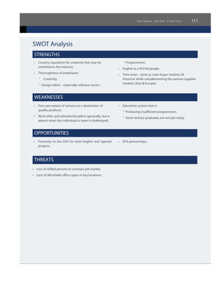 n a t i o n a l e x p o r t s t r a t e g y 111
SWOT Analysis
STRENGTHS
•	 Country reputation for creativity that may be
stretched to the industry.
•	 Thoroughness of employees:
°	 Creativity.
° Design talent – especially software sector -
° Programmers.
•	 English as a first language.
•	 Time zone – same as main buyer markets (N.
America) while complementing the partner/supplier
markets (Asia & Europe).
WEAKNESSES
•	 Poor perception of Jamaica as a destination of
quality products.
•	 Work ethic and attitude/discipline (generally, but is
absent when the individual or team is challenged).
•	 Education system that is:
° Producing insufficient programmers.
° Some tertiary graduates are not job-ready.
OPPORTUNITIES
•	 Proximity to the USA for both English and Spanish
projects.
•	 EPA partnerships.
THREATS
•    Loss of skilled persons to overseas job market.
•    Lack of affordable office space in key locations.
 