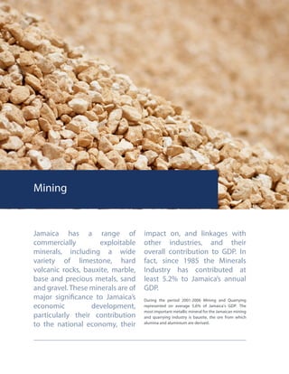 Mining
Jamaica has a range of
commercially exploitable
minerals, including a wide
variety of limestone, hard
volcanic rocks, bauxite, marble,
base and precious metals, sand
and gravel. These minerals are of
major significance to Jamaica’s
economic development,
particularly their contribution
to the national economy, their
impact on, and linkages with
other industries, and their
overall contribution to GDP. In
fact, since 1985 the Minerals
Industry has contributed at
least 5.2% to Jamaica’s annual
GDP.
During the period 2001-2006 Mining and Quarrying
represented on average 5.6% of Jamaica’s GDP. The
most important metallic mineral for the Jamaican mining
and quarrying industry is bauxite, the ore from which
alumina and aluminium are derived.
 