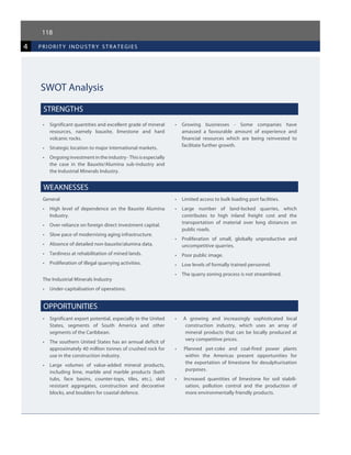 118
4 priorit y industr y strategies
SWOT Analysis
STRENGTHS
•	 Significant quantities and excellent grade of mineral
resources, namely bauxite, limestone and hard
volcanic rocks.
•	 Strategic location to major international markets.
•	 Ongoinginvestmentintheindustry-Thisisespecially
the case in the Bauxite/Alumina sub-industry and
the Industrial Minerals Industry.
•	 Growing businesses - Some companies have
amassed a favourable amount of experience and
financial resources which are being reinvested to
facilitate further growth.
WEAKNESSES
General
•	 High level of dependence on the Bauxite Alumina
Industry.
•	 Over-reliance on foreign direct investment capital.
•	 Slow pace of modernising aging infrastructure.
•	 Absence of detailed non-bauxite/alumina data.
•	 Tardiness at rehabilitation of mined lands.
•	 Proliferation of illegal quarrying activities.
The Industrial Minerals Industry
•	 Under-capitalisation of operations.
•	 Limited access to bulk loading port facilities.
•	 Large number of land-locked quarries, which
contributes to high inland freight cost and the
transportation of material over long distances on
public roads.
•	 Proliferation of small, globally unproductive and
uncompetitive quarries.
•	 Poor public image.
•	 Low levels of formally trained personnel.
•	 The quarry zoning process is not streamlined.
OPPORTUNITIES
•	 Significant export potential, especially in the United
States, segments of South America and other
segments of the Caribbean.
•	 The southern United States has an annual deficit of
approximately 40 million tonnes of crushed rock for
use in the construction industry.
•	 Large volumes of value-added mineral products,
including lime, marble and marble products (bath
tubs, face basins, counter-tops, tiles, etc.), skid
resistant aggregates, construction and decorative
blocks, and boulders for coastal defence.
•   A growing and increasingly sophisticated local
construction industry, which uses an array of
mineral products that can be locally produced at
very competitive prices.
•   Planned pet-coke and coal-fired power plants
within the Americas present opportunities for
the exportation of limestone for desulphurisation
purposes.
•    Increased quantities of limestone for soil stabili-
sation, pollution control and the production of
more environmentally friendly products.
 