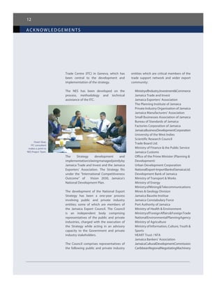 12
ack nowledgements
Trade Centre (ITC) in Geneva, which has
been central to the development and
implementation of the strategy.
The NES has been developed on the
process, methodology and technical
assistance of the ITC.
The Strategy development and
implementationisbeingmanagedjointlyby
Jamaica Trade and Invest and the Jamaica
Exporters’ Association. The Strategy fits
under the “International Competitiveness
Outcome” of   Vision 2030, Jamaica’s
National Development Plan.
The development of the National Export
Strategy has been a one-year process
involving public and private industry
entities; some of which are members of
the Jamaica Export Council. The Council
is an independent body comprising
representatives of the public and private
industries, charged with the execution of
the Strategy while acting in an advisory
capacity to the Government and private
industry stakeholders.
The Council comprises representatives of
the following public and private industry
entities which are critical members of the
trade support network and wider export
community:
MinistryofIndustry,Investment&Commerce
Jamaica Trade and Invest
Jamaica Exporters’ Association
The Planning Institute of Jamaica
Private Industry Organisation of Jamaica
Jamaica Manufacturers’ Association
Small Businesses Association of Jamaica
Bureau of Standards of Jamaica
Factories Corporation of Jamaica
JamaicaBusinessDevelopmentCorporation
University of the West Indies
Scientific Research Council
Trade Board Ltd.
Ministry of Finance & the Public Service
Jamaica Customs
Office of the Prime Minister (Planning &
Development)
Urban Development Corporation
NationalExport-ImportBankofJamaicaLtd.
Development Bank of Jamaica
Ministry of Transport & Works
Ministry of Energy
MinistryofMining&Telecommunications
Mines & Geology Division
Jamaica Bauxite Institue
Jamaica Constabulary Force
Port Authority of Jamaica
Ministry of Health & Environment
MinistryofForeignAffairs&ForeignTrade
NationalEnvironmentalPlanningAgency
Ministry of Agriculture
Ministry of Information, Culture, Youth &
Sports
HEART Trust / NTA
Jamaica Bankers’ Association
JamaicaCulturalDevelopmentCommission
CaribbeanRegionalNegotiatingMachinery
Owen Skae,
ITC consultant
makes a point to
NES Project Team.
 