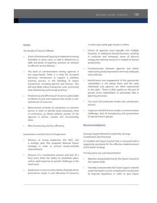 n a t i o n a l e x p o r t s t r a t e g y 125
Issues
The Quality of Services Offered
•	 A lack of Institutional Capacity to implement existing
mandates in some cases, as well as deficiencies in
skills and levels of expertise, presents an obstacle
to effective service delivery.
•	 The level of communication among agencies is
too paper-based. There is a need for increased
electronic mechanisms to support a seamless
business process in the handling of export
transactions, including permits and licenses. This
will very likely reduce transaction costs, processing
time, bureaucracy and corrupt practices.
•	 Productivity and efficiency of resources, particularly
in relation to cost and response time results in sub-
optimal use of resources.
•	 Measurement of levels of satisfaction in customer
service in order to identify what enterprises think
of institutions as clients utilising services of the
agencies is ad-hoc, uneven and inconsistently
done.
•	 More bureaucracy and less efficiency.
Coordination and the Extent of Duplication
•	 Absence of strong leadership (the NEC) and
a strategic plan (the proposed National Export
Strategy) in order to achieve results-oriented
improvements.
•	 Absence of a coordination process and lack of a
focal point limits the ability to coordinate plans,
and/or rapid responses to specific challenges as the
need arises.
•	 Duplication in services and activities of private sector
associations results in over allocation of resources
in some areas while gaps remain in others
•	 Clients of agencies must typically visit multiple
locations, in seeking to transact business, resulting
in confusion and ambiguity, waste of physical
energy and national resources in relation to human
productivity.
•	 Communication between agencies and clients
needs to be greatly improved to minimise ambiguity
and confusion.
•	 Identification and engagement of the appropriate
stakeholders is not always done, and the same
individuals and agencies are often represented
at the table - There is often apathy on the part of
private sector stakeholders to participate fully in
planning processes.
•	 Too much turf protection hinders the coordination
process.
•	 Suspicion and lack of trust results in communication
challenges, lack of transparency and preservation
of special interest groups.
Recommendations
Strategy Support Network (Leadership, Synergy,
Coordination and Structure)
To establish the Export Council that is resourced with a
supporting secretariat for the effective implementation
of the Export Strategy.
The key points are summarised below:
•	 Maintain strong leadership for the Export Council at
the Cabinet level.
•	 Formally institutionalise the Trade Support network
under the Export Council, including the introduction
of requisite legislation, in order to give Export
 