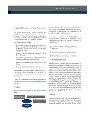 n a t i o n a l e x p o r t s t r a t e g y 127
StrategyManagementandMonitoring
This Jamaica National Export Council is charged with
oversight for the implementation and management
of Jamaica’s National Export Strategy, including its
monitoring. This will be done through the Council body,
its sub-committees and the supporting secretariat.
Its primary responsibilities are:
•	 Ensure that Jamaica has a current and relevant
Export Strategy that is under implementation, by
leading the process of the annual update of the
strategy document.
•	 Conduct quarterly and annual assessments of the
Export Strategy.
•	 Report(throughitsmembers)ontheimplementation
of the initiatives of the Export Strategy.
•	 Perform advocacy and support functions at varying
levels.
•	 Provide reports to the lead national mechanisms.
The implementation of the Strategy will be managed by
a Secretariat within JTI which will be the focal point for
all related activities being undertaken by the relevant
stakeholders.
A formal structure will ensure that the strategy developed
isunderimplementationanditseffectivenessperiodically
assessed
Structure
The proposed structure, still to be finalised, is illustrated
below:
Cabinet / Economic
DevelopmentCommittee
Vision 2030: Management Framework
National Planning Summit
Monitoring Board
Export Council
Secretariat
The key points are that the Council is integrated into
the national development mechanisms, and that it
is supported by a secretariat. The framework is to be
formally agreed and institutionalised.
Due to the over-arching nature of the Export Strategy, a
number of resources will need to be identified to support
the implementation which includes, but not limited, to
the following:
-	 Government of Jamaica Budget (Ministries &
Agencies)
-	 Multi-lateral and Donor Support Network
-	 Private Sector investment and Contributions
The Approach and Focus
Several initiatives that have been assigned to agencies
are within their mandates and may be resourced for
implementation using current allocated as well as
projected resources. The primary approach through
the Export Council will be to align to the initiatives and
monitor for the mobilisation of allocated resources to
priorities. The approach to resourcing those initiatives
for which there is no funding is through a coordinated
approach to fund-raising and resource allocation. The
National Export Strategy provides a strategic framework
for approaching donor agencies for funding. This
collaborated effort of strategic programme funding will
also be used to target the private sector. The focus will
be on linking the resource allocation to initiatives based
on alignment (sequencing) and priority for greatest
effectiveness and efficiency.
Priorities
A primary purpose of the Validation Workshop was to
prioritise initiatives in each of the action plans. Based
on the criteria of importance/impact, urgency and ease,
the priority initiatives were developed. This will be used
 