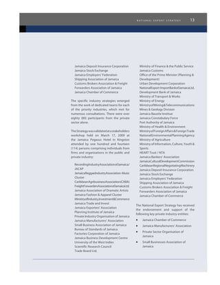 n a t i o n a l e x p o r t s t r a t e g y 13
Jamaica Deposit Insurance Corporation
Jamaica Stock Exchange
Jamaica Employers’ Federation
Shipping Association of Jamaica
Customs Brokers Association & Freight
Forwarders Association of Jamaica
Jamaica Chamber of Commerce
The specific industry strategies emerged
from the work of dedicated teams for each
of the priority industries, which met for
numerous consultations. There were over
eighty (80) participants from the private
sector alone.
TheStrategywasvalidatedatastakeholders
workshop held on March 17, 2009 at
the Jamaica Pegasus Hotel in Kingston
attended by one hundred and fourteen
(114) persons comprising individuals from
firms and organisations in the public and
private industry:
RecordingIndustryAssociationofJamaica/
JACAP
JamaicaReggaeIndustryAssociation-Music
Cluster
CaribbeanAgribusinessAssociation(CABA)
FreightForwardersAssociationofJamaicaLtd.
Jamaica Association of Dramatic Artists
Jamaica Fashion & Apparel Cluster
MinistryofIndustry,Investment&Commerce
Jamaica Trade and Invest
Jamaica Exporters’ Association
Planning Institute of Jamaica
Private Industry Organisation of Jamaica
Jamaica Manufacturers’ Association
Small Business Association of Jamaica
Bureau of Standards of Jamaica
Factories Corporation of Jamaica
Jamaica Business Development Centre
University of the West Indies
Scientific Research Council
Trade Board Ltd.
Ministry of Finance & the Public Service
Jamaica Customs
Office of the Prime Minister (Planning &
Development)
Urban Development Corporation
NationalExport-ImportBankofJamaicaLtd.
Development Bank of Jamaica
Ministry of Transport & Works
Ministry of Energy
MinistryofMining&Telecommunications
Mines & Geology Division
Jamaica Bauxite Institue
Jamaica Constabulary Force
Port Authority of Jamaica
Ministry of Health & Environment
MinistryofForeignAffairs&ForeignTrade
NationalEnvironmentalPlanningAgency
Ministry of Agriculture
Ministry of Information, Culture, Youth &
Sports
HEART Trust / NTA
Jamaica Bankers’ Association
JamaicaCulturalDevelopmentCommission
CaribbeanRegionalNegotiatingMachinery
Jamaica Deposit Insurance Corporation
Jamaica Stock Exchange
Jamaica Employers’ Federation
Shipping Association of Jamaica
Customs Brokers Association & Freight
Forwarders Association of Jamaica
Jamaica Chamber of Commerce
The National Export Strategy has received
the endorsement and support of the
following key private industry entities:
•	 Jamaica Chamber of Commerce
•	 Jamaica Manufacturers’ Association
•	 Private Sector Organisation of
Jamaica
•	 Small Businesses Association of
Jamaica
 