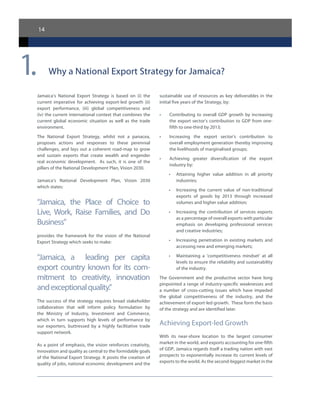 14
Why a National Export Strategy for Jamaica?
Jamaica’s National Export Strategy is based on (i) the
current imperative for achieving export-led growth (ii)
export performance, (iii) global competitiveness and
(iv) the current international context that combines the
current global economic situation as well as the trade
environment.
The National Export Strategy, whilst not a panacea,
proposes actions and responses to these perennial
challenges, and lays out a coherent road-map to grow
and sustain exports that create wealth and engender
real economic development. As such, it is one of the
pillars of the National Development Plan, Vision 2030.  
Jamaica’s National Development Plan, Vision 2030
which states:
“Jamaica, the Place of Choice to
Live, Work, Raise Families, and Do
Business”
provides the framework for the vision of the National
Export Strategy which seeks to make:
“Jamaica, a leading per capita
export country known for its com-
mitment to creativity, innovation
andexceptionalquality.”
The success of the strategy requires broad stakeholder
collaboration that will inform policy formulation by
the Ministry of Industry, Investment and Commerce,
which in turn supports high levels of performance by
our exporters, buttressed by a highly facilitative trade
support network.
As a point of emphasis, the vision reinforces creativity,
innovation and quality as central to the formidable goals
of the National Export Strategy. It posits the creation of
quality of jobs, national economic development and the
sustainable use of resources as key deliverables in the
initial five years of the Strategy, by:
•	 Contributing to overall GDP growth by increasing
the export sector’s contribution to GDP from one-
fifth to one-third by 2013;
•	 Increasing the export sector’s contribution to
overall employment generation thereby improving
the livelihoods of marginalised groups;
•	 Achieving greater diversification of the export
industry by:
•	 Attaining higher value addition in all priority
industries;
•	 Increasing the current value of non-traditional
exports of goods by 2013 through increased
volumes and higher value addition;
•	 Increasing the contribution of services exports
as a percentage of overall exports with particular
emphasis on developing professional services
and creative industries;
•	 Increasing penetration in existing markets and
accessing new and emerging markets;
•	 Maintaining a ‘competitiveness mindset’ at all
levels to ensure the reliability and sustainability
of the industry.
The Government and the productive sector have long
pinpointed a range of industry-specific weaknesses and
a number of cross-cutting issues which have impeded
the global competitiveness of the industry, and the
achievement of export-led growth. These form the basis
of the strategy and are identified later.
Achieving Export-led Growth
With its near-shore location to the largest consumer
market in the world, and exports accounting for one-fifth
of GDP, Jamaica regards itself a trading nation with vast
prospects to exponentially increase its current levels of
exports to the world. As the second-biggest market in the
1.
 