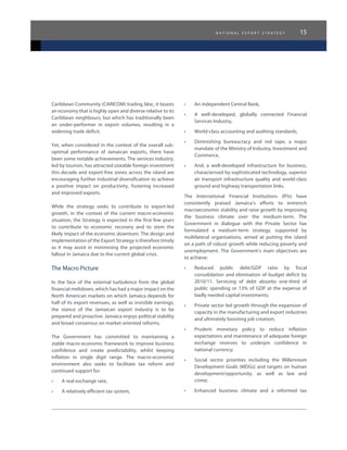 n a t i o n a l e x p o r t s t r a t e g y 15
Caribbean Community (CARICOM) trading bloc, it boasts
an economy that is highly open and diverse relative to its
Caribbean neighbours, but which has traditionally been
an under-performer in export volumes, resulting in a
widening trade deficit.
Yet, when considered in the context of the overall sub-
optimal performance of Jamaican exports, there have
been some notable achievements. The services industry,
led by tourism, has attracted sizeable foreign investment
this decade and export-free zones across the island are
encouraging further industrial diversification to achieve
a positive impact on productivity, fostering increased
and improved exports.
While the strategy seeks to contribute to export-led
growth, in the context of the current macro-economic
situation, the Strategy is expected in the first few years
to contribute to economic recovery and to stem the
likely impact of the economic downturn. The design and
implementation of the Export Strategy is therefore timely
as it may assist in minimising the projected economic
fallout in Jamaica due to the current global crisis.
The Macro Picture
In the face of the external turbulence from the global
financial meltdown, which has had a major impact on the
North American markets on which Jamaica depends for
half of its export revenues, as well as invisible earnings,
the stance of the Jamaican export industry is to be
prepared and proactive. Jamaica enjoys political stability
and broad consensus on market-oriented reforms.
The Government has committed to maintaining a
stable macro-economic framework to improve business
confidence and create predictability, whilst keeping
inflation in single digit range. The macro-economic
environment also seeks to facilitate tax reform and
continued support for:
•	 A real exchange rate,
•	 A relatively efficient tax system,
•	 An independent Central Bank,
•	 A well-developed, globally connected Financial
Services Industry,
•	 World-class accounting and auditing standards,
•	 Diminishing bureaucracy and red tape, a major
mandate of the Ministry of Industry, Investment and
Commerce,
•	 And, a well-developed infrastructure for business,
characterised by sophisticated technology, superior
air transport infrastructure quality and world-class
ground and highway transportation links.
The International Financial Institutions (IFIs) have
consistently praised Jamaica’s efforts to entrench
macroeconomic stability and raise growth by improving
the business climate over the medium-term. The
Government in dialogue with the Private Sector has
formulated a medium-term strategy, supported by
multilateral organisations, aimed at putting the island
on a path of robust growth while reducing poverty and
unemployment. The Government’s main objectives are
to achieve:
•	 Reduced public debt/GDP ratio by fiscal
consolidation and elimination of budget deficit by
2010/11. Servicing of debt absorbs one-third of
public spending or 13% of GDP at the expense of
badly needed capital investments;
•	 Private sector led growth through the expansion of
capacity in the manufacturing and export industries
and ultimately boosting job creation;
•	 Prudent monetary policy to reduce inflation
expectations and maintenance of adequate foreign
exchange reserves to underpin confidence in
national currency;
•	 Social sector priorities including the Millennium
Development Goals (MDGs) and targets on human
development/opportunity, as well as law and
crime;
•	 Enhanced business climate and a reformed tax
 
